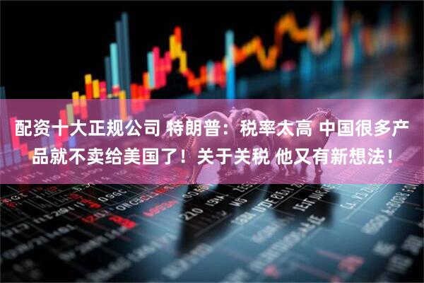 配资十大正规公司 特朗普：税率太高 中国很多产品就不卖给美国了！关于关税 他又有新想法！