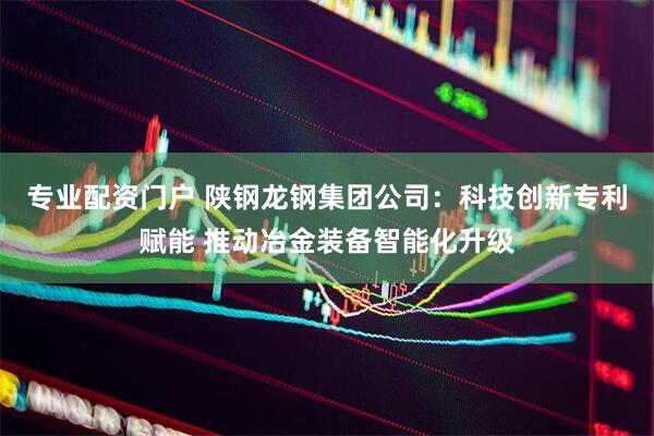 专业配资门户 陕钢龙钢集团公司：科技创新专利赋能 推动冶金装备智能化升级