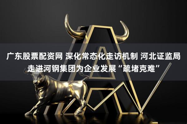 广东股票配资网 深化常态化走访机制 河北证监局走进河钢集团为企业发展“疏堵克难”