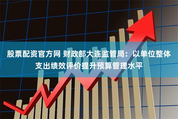 股票配资官方网 财政部大连监管局：以单位整体支出绩效评价提升预算管理水平