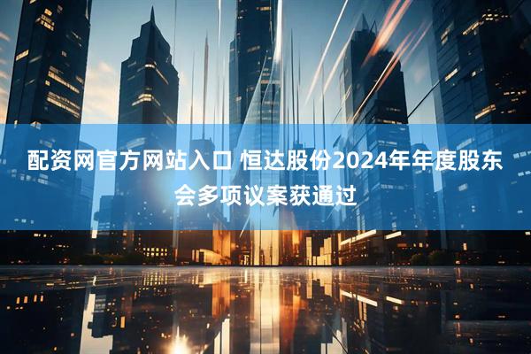 配资网官方网站入口 恒达股份2024年年度股东会多项议案获通过