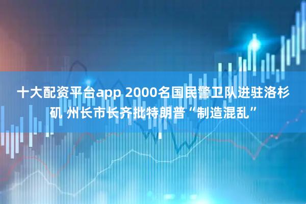 十大配资平台app 2000名国民警卫队进驻洛杉矶 州长市长齐批特朗普“制造混乱”