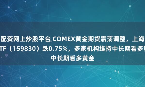 配资网上炒股平台 COMEX黄金期货震荡调整，上海金ETF（159830）跌0.75%，多家机构维持中长期看多黄金