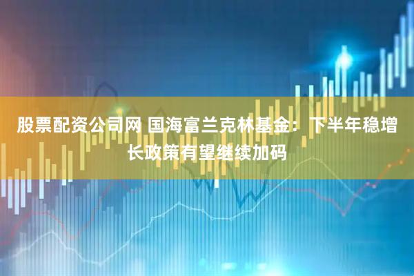 股票配资公司网 国海富兰克林基金：下半年稳增长政策有望继续加码