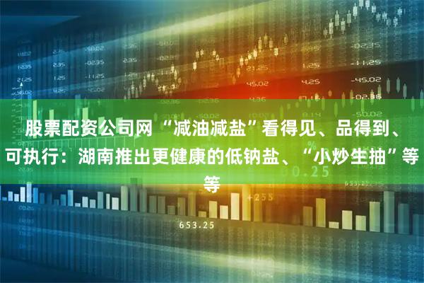 股票配资公司网 “减油减盐”看得见、品得到、可执行：湖南推出更健康的低钠盐、“小炒生抽”等