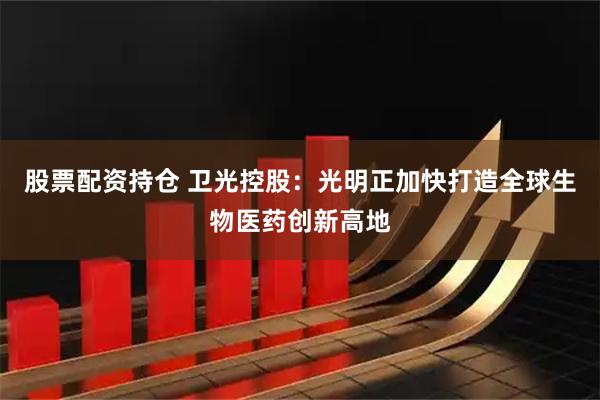 股票配资持仓 卫光控股：光明正加快打造全球生物医药创新高地