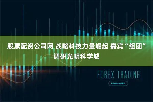股票配资公司网 战略科技力量崛起 嘉宾“组团”调研光明科学城