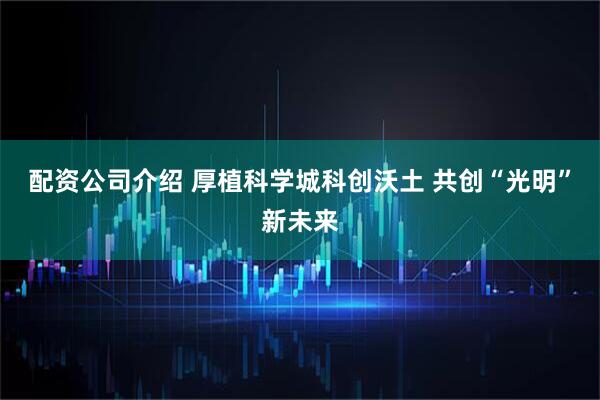 配资公司介绍 厚植科学城科创沃土 共创“光明”新未来