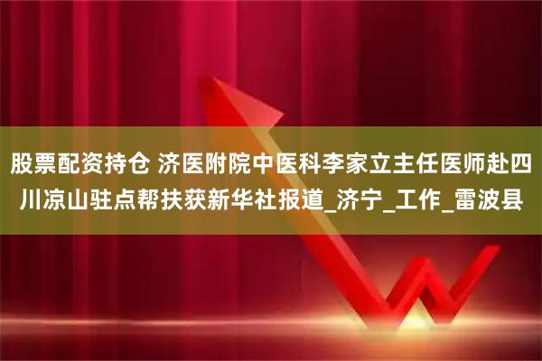 股票配资持仓 济医附院中医科李家立主任医师赴四川凉山驻点帮扶获新华社报道_济宁_工作_雷波县