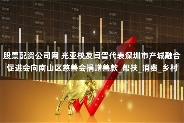 股票配资公司网 光亚校友闫晋代表深圳市产城融合促进会向南山区慈善会捐赠善款_帮扶_消费_乡村