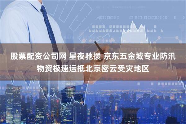 股票配资公司网 星夜驰援 京东五金城专业防汛物资极速运抵北京密云受灾地区
