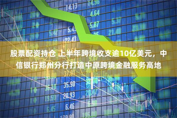 股票配资持仓 上半年跨境收支逾10亿美元，中信银行郑州分行打造中原跨境金融服务高地