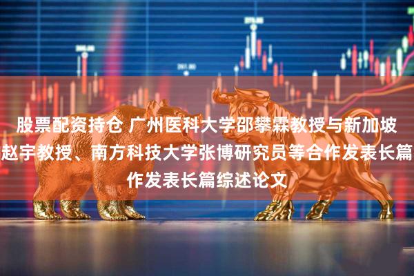 股票配资持仓 广州医科大学邵攀霖教授与新加坡国立大学赵宇教授、南方科技大学张博研究员等合作发表长篇综述论文