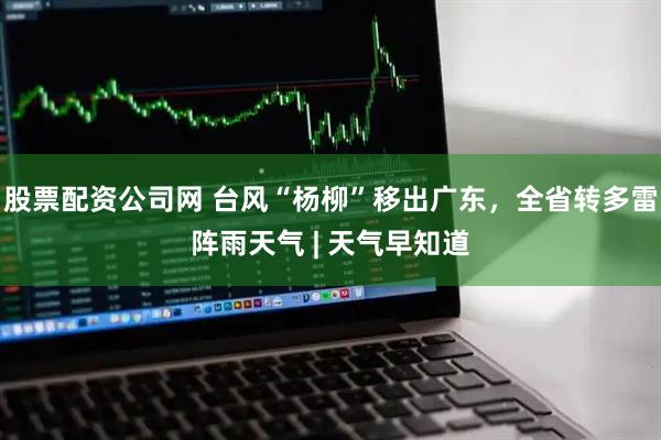 股票配资公司网 台风“杨柳”移出广东，全省转多雷阵雨天气 | 天气早知道