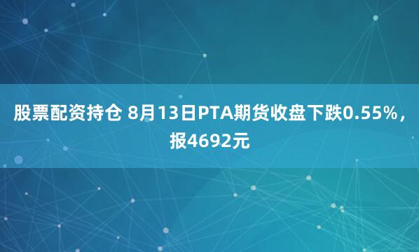 股票配资持仓 8月13日PTA期货收盘下跌0.55%，报4692元