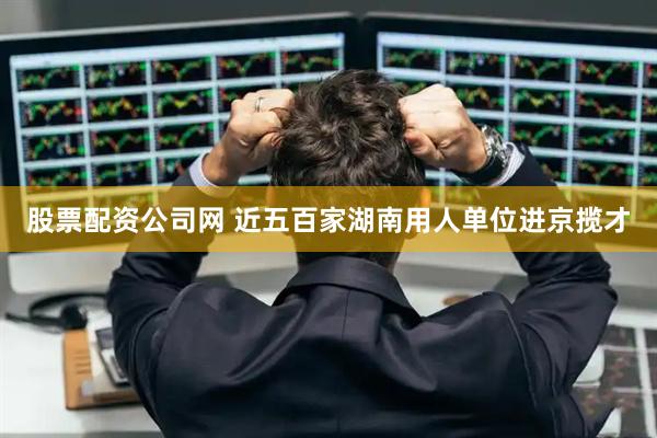 股票配资公司网 近五百家湖南用人单位进京揽才