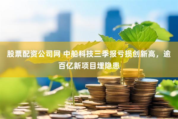 股票配资公司网 中船科技三季报亏损创新高,逾百亿新项目埋隐患
