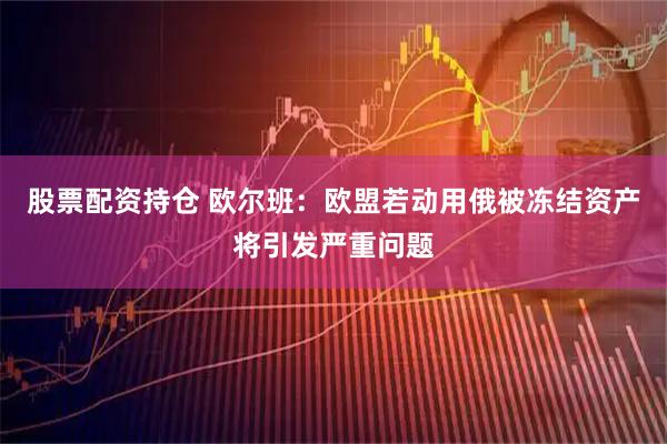 股票配资持仓 欧尔班:欧盟若动用俄被冻结资产将引发严重问题
