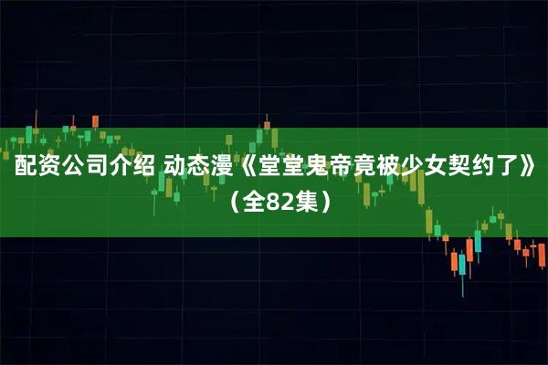 配资公司介绍 动态漫《堂堂鬼帝竟被少女契约了》（全82集）