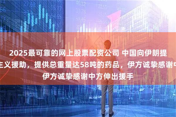 2025最可靠的网上股票配资公司 中国向伊朗提供紧急人道主义援助，提供总重量达58吨的药品，伊方诚挚感谢中方伸出援手