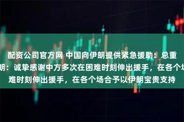 配资公司官方网 中国向伊朗提供紧急援助：总重量达58吨的药品；伊朗：诚挚感谢中方多次在困难时刻伸出援手，在各个场合予以伊朗宝贵支持