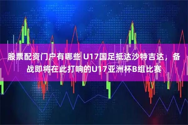 股票配资门户有哪些 U17国足抵达沙特吉达，备战即将在此打响的U17亚洲杯B组比赛