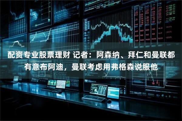配资专业股票理财 记者：阿森纳、拜仁和曼联都有意布阿迪，曼联考虑用弗格森说服他
