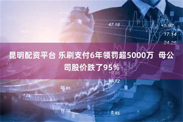 昆明配资平台 乐刷支付6年领罚超5000万  母公司股价跌了95%