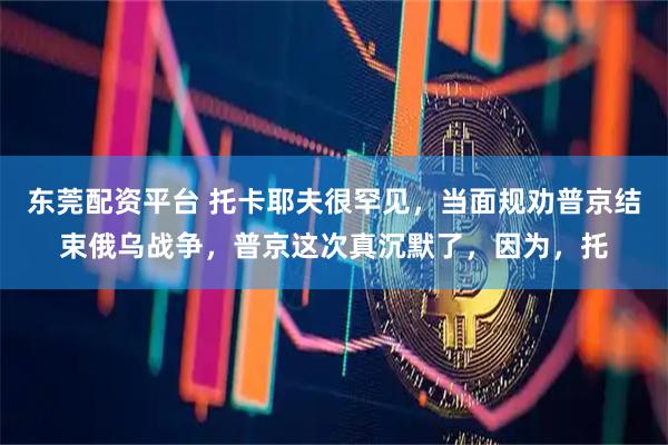 东莞配资平台 托卡耶夫很罕见,当面规劝普京结束俄乌战争,普京这次真沉默了,因为,托