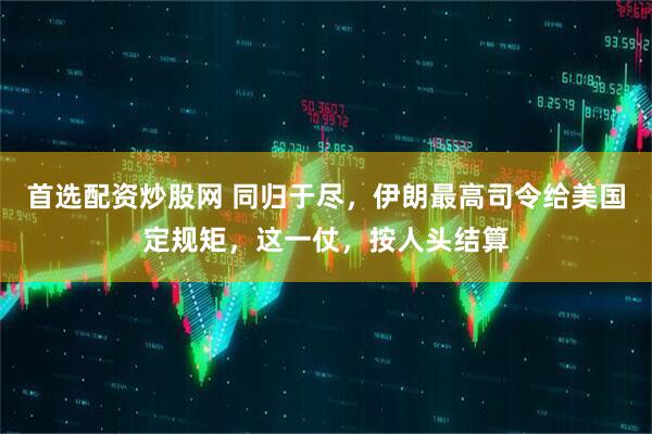 首选配资炒股网 同归于尽，伊朗最高司令给美国定规矩，这一仗，按人头结算