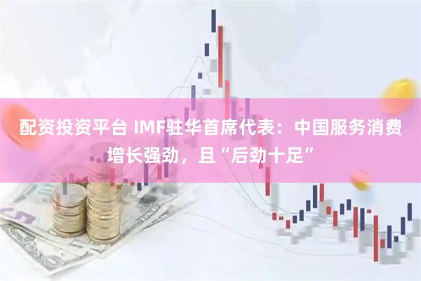 配资投资平台 IMF驻华首席代表：中国服务消费增长强劲，且“后劲十足”