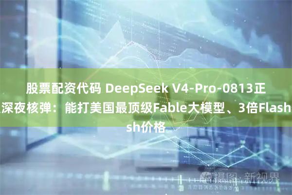 股票配资代码 DeepSeek V4-Pro-0813正式版深夜核弹：能打美国最顶级Fable大模型、3倍Flash价格