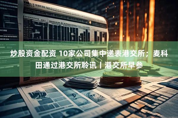 炒股资金配资 10家公司集中递表港交所；麦科田通过港交所聆讯丨港交所早参
