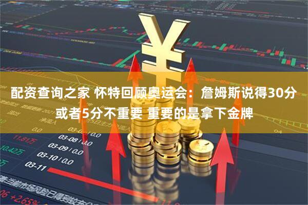 配资查询之家 怀特回顾奥运会：詹姆斯说得30分或者5分不重要 重要的是拿下金牌
