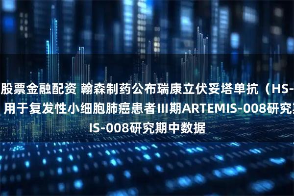 股票金融配资 翰森制药公布瑞康立伏妥塔单抗（HS-20093）用于复发性小细胞肺癌患者Ⅲ期ARTEMIS-008研究期中数据