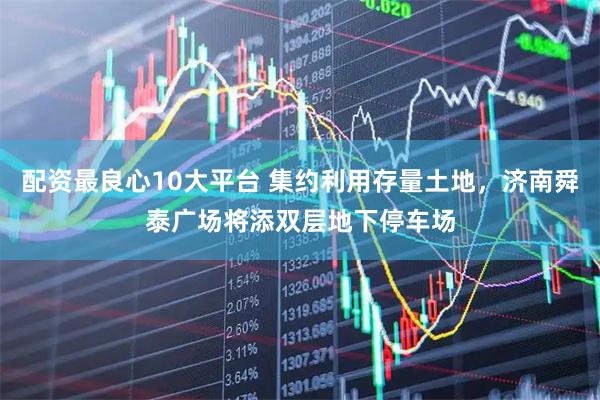 配资最良心10大平台 集约利用存量土地，济南舜泰广场将添双层地下停车场