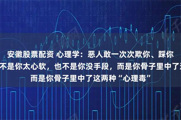 安徽股票配资 心理学:恶人敢一次次欺你、踩你、拿捏你,从来不是你太心软,也不是你没手段,而是你骨子里中了这两种“心理毒”