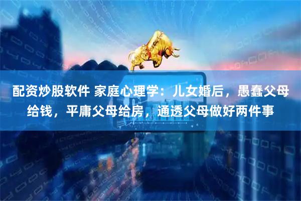 配资炒股软件 家庭心理学：儿女婚后，愚蠢父母给钱，平庸父母给房，通透父母做好两件事