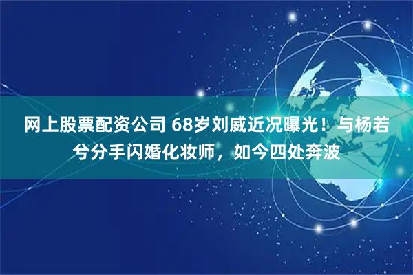 网上股票配资公司 68岁刘威近况曝光！与杨若兮分手闪婚化妆师，如今四处奔波